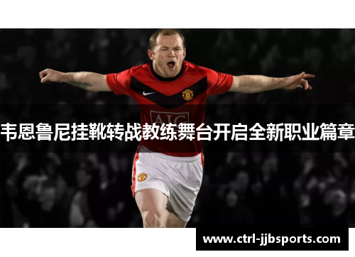 韦恩鲁尼挂靴转战教练舞台开启全新职业篇章