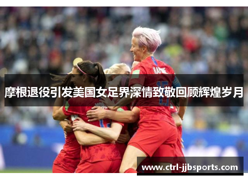 摩根退役引发美国女足界深情致敬回顾辉煌岁月 摩根退役引发美国女足界深情致敬回顾辉煌岁月