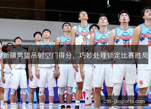 新疆男篮吊射空门得分，巧妙处理锁定比赛胜局